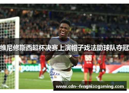 维尼修斯西超杯决赛上演帽子戏法助球队夺冠